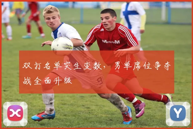 双打名单突生变数，男单席位争夺战全面升级
