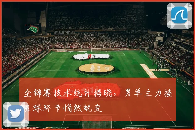 全锦赛技术统计揭晓，男单主力接发球环节悄然蜕变