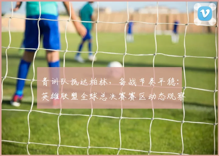 青训队抵达柏林，备战节奏平稳：英雄联盟全球总决赛赛区动态观察