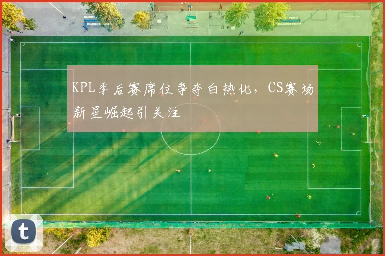 KPL季后赛席位争夺白热化，CS赛场新星崛起引关注