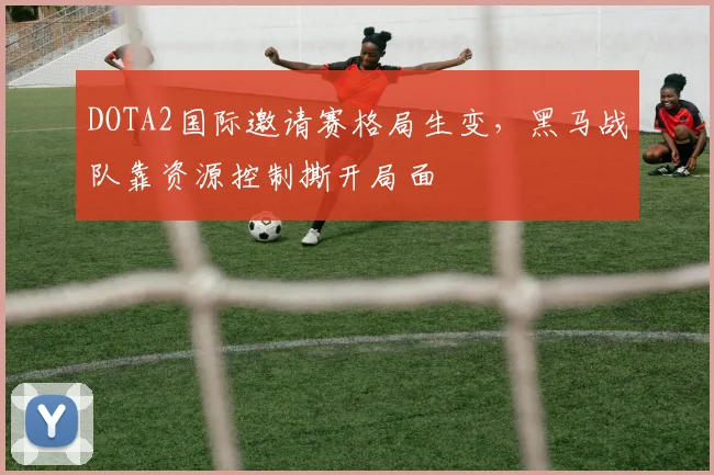 DOTA2国际邀请赛格局生变，黑马战队靠资源控制撕开局面