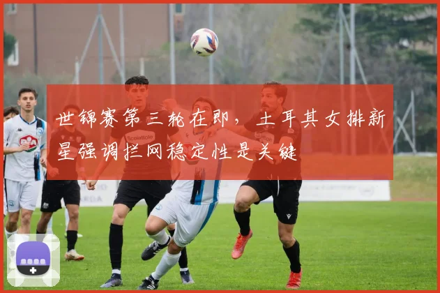 世锦赛第三轮在即，土耳其女排新星强调拦网稳定性是关键