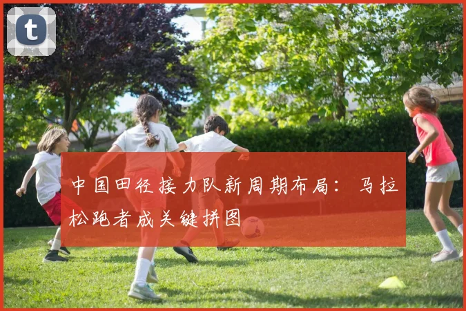 中国田径接力队新周期布局：马拉松跑者成关键拼图