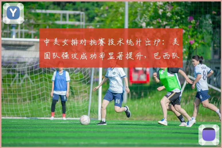 中美女排对抗赛技术统计出炉：美国队强攻成功率显著提升，巴西队面临伤病恢复难题