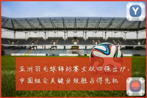 亚洲羽毛球锦标赛女双四强出炉，中国组合关键分致胜占得先机