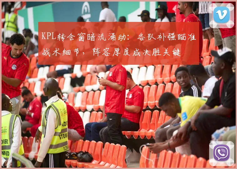KPL转会窗暗流涌动：各队补强瞄准战术细节，阵容厚度成决胜关键