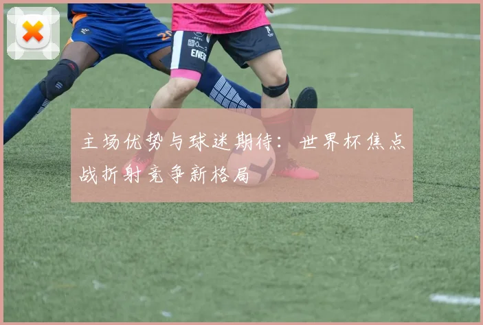 主场优势与球迷期待：世界杯焦点战折射竞争新格局