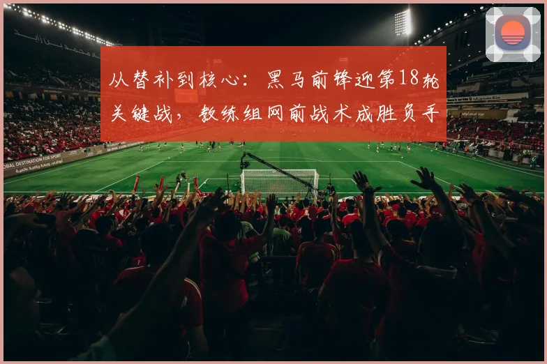从替补到核心：黑马前锋迎第18轮关键战，教练组网前战术成胜负手