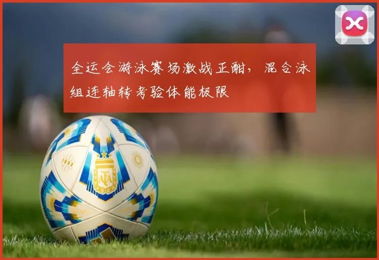 全运会游泳赛场激战正酣，混合泳组连轴转考验体能极限