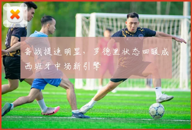 备战提速明显，罗德里状态回暖成西班牙中场新引擎