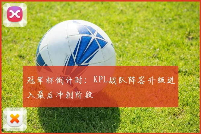 冠军杯倒计时：KPL战队阵容升级进入最后冲刺阶段