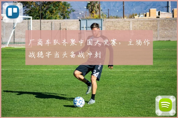 厂商车队齐聚中国大奖赛，主场作战稳字当头备战冲刺