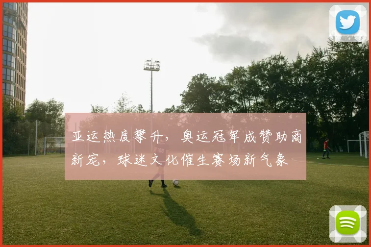 亚运热度攀升，奥运冠军成赞助商新宠，球迷文化催生赛场新气象
