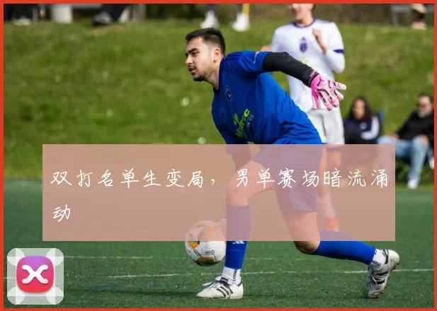 双打名单生变局，男单赛场暗流涌动