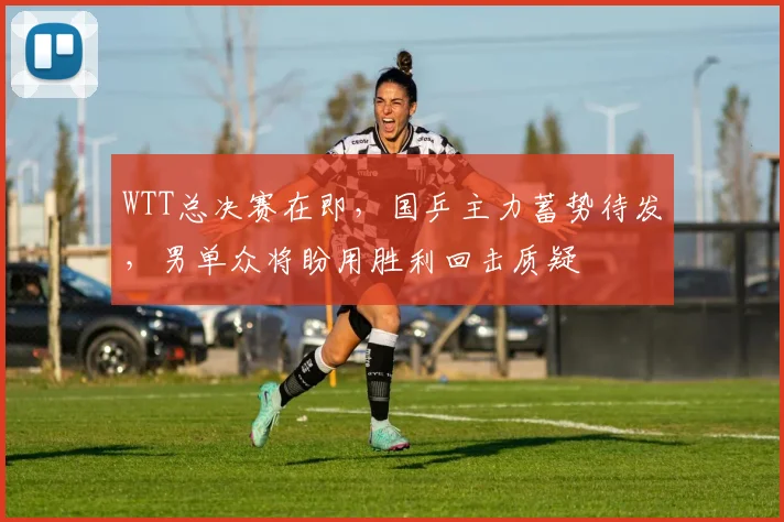 WTT总决赛在即，国乒主力蓄势待发，男单众将盼用胜利回击质疑